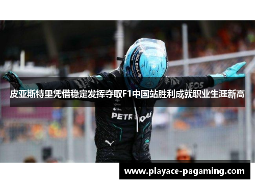 皮亚斯特里凭借稳定发挥夺取F1中国站胜利成就职业生涯新高 皮亚斯特里凭借稳定发挥夺取F1中国站胜利成就职业生涯新高
