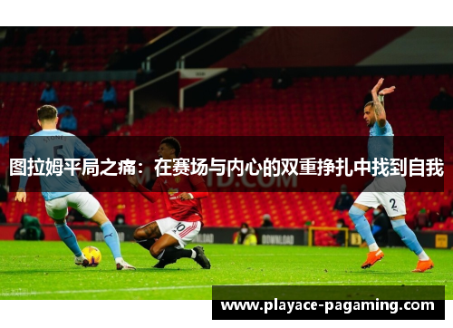 图拉姆平局之痛:在赛场与内心的双重挣扎中找到自我 图拉姆平局之痛:在赛场与内心的双重挣扎中找到自我