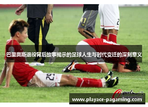 巴里奥斯退役背后故事揭示的足球人生与时代变迁的深刻意义 巴里奥斯退役背后故事揭示的足球人生与时代变迁的深刻意义
