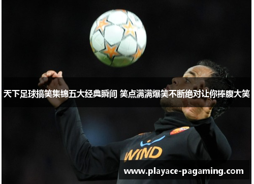 天下足球搞笑集锦五大经典瞬间 笑点满满爆笑不断绝对让你捧腹大笑