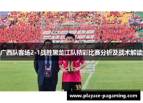 广西队客场2-1战胜黑龙江队精彩比赛分析及战术解读 广西队客场2-1战胜黑龙江队精彩比赛分析及战术解读