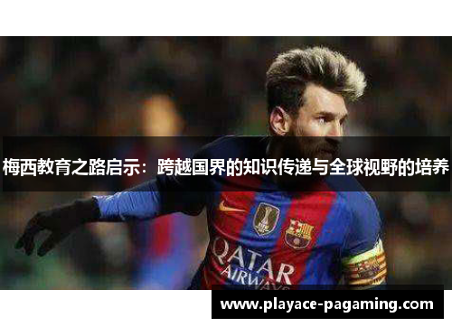 梅西教育之路启示:跨越国界的知识传递与全球视野的培养 梅西教育之路启示:跨越国界的知识传递与全球视野的培养