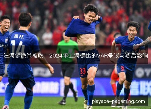 汪海健绝杀被吹：2024年上海德比的VAR争议与赛后影响